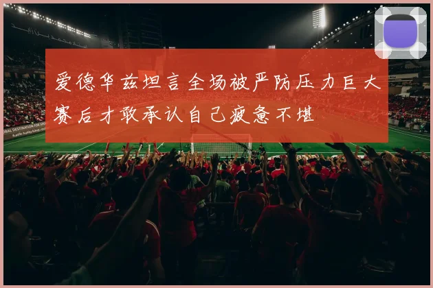 爱德华兹坦言全场被严防压力巨大赛后才敢承认自己疲惫不堪
