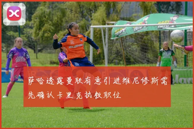 萨哈透露曼联有意引进维尼修斯需先确认卡里克执教职位