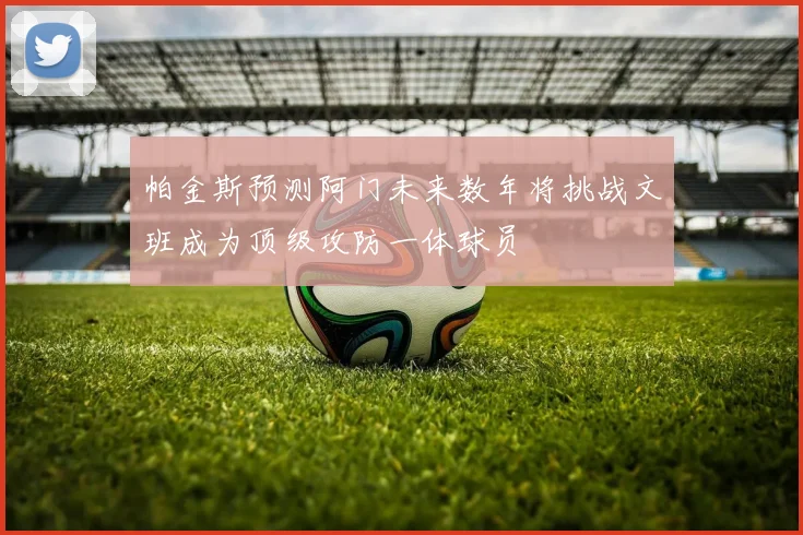 帕金斯预测阿门未来数年将挑战文班成为顶级攻防一体球员