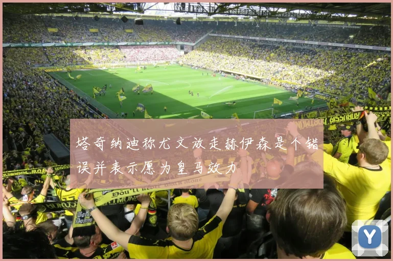 塔奇纳迪称尤文放走赫伊森是个错误并表示愿为皇马效力