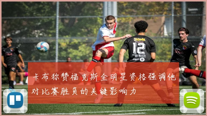 卡布称赞福克斯全明星资格强调他对比赛胜负的关键影响力