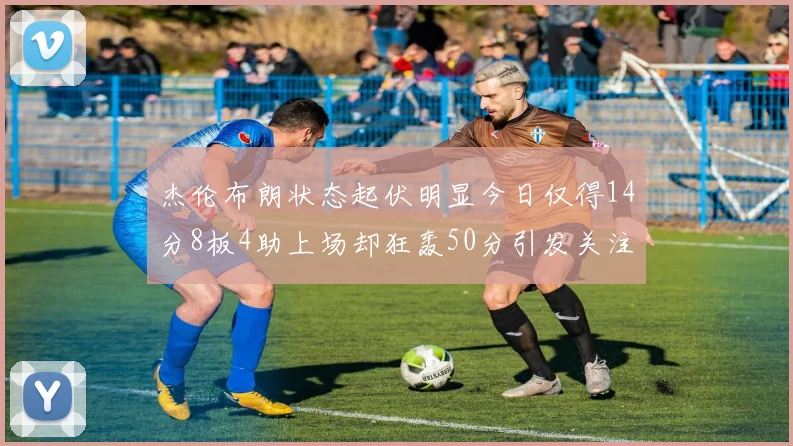 杰伦布朗状态起伏明显今日仅得14分8板4助上场却狂轰50分引发关注