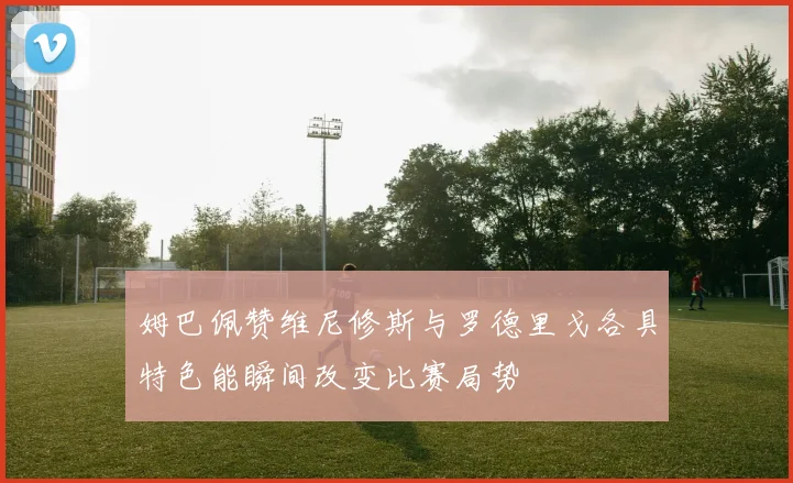 姆巴佩赞维尼修斯与罗德里戈各具特色能瞬间改变比赛局势