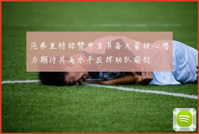 范弗里特称赞申京具备火箭核心潜力期待其高水平发挥助队前行