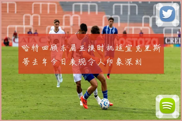 哈特回顾东眉互换时机适宜克里斯蒂去年今日表现令人印象深刻