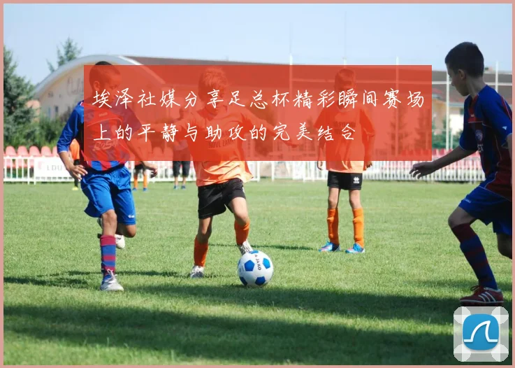埃泽社媒分享足总杯精彩瞬间赛场上的平静与助攻的完美结合