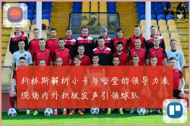 科林斯解析小卡与哈登的领导力表现场内外积极发声引领球队