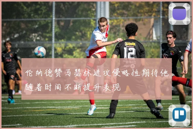 伦纳德赞马瑟林进攻侵略性期待他随着时间不断提升表现