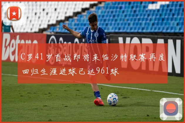 C罗41岁首战即将来临沙特联赛再度回归生涯进球已达961球