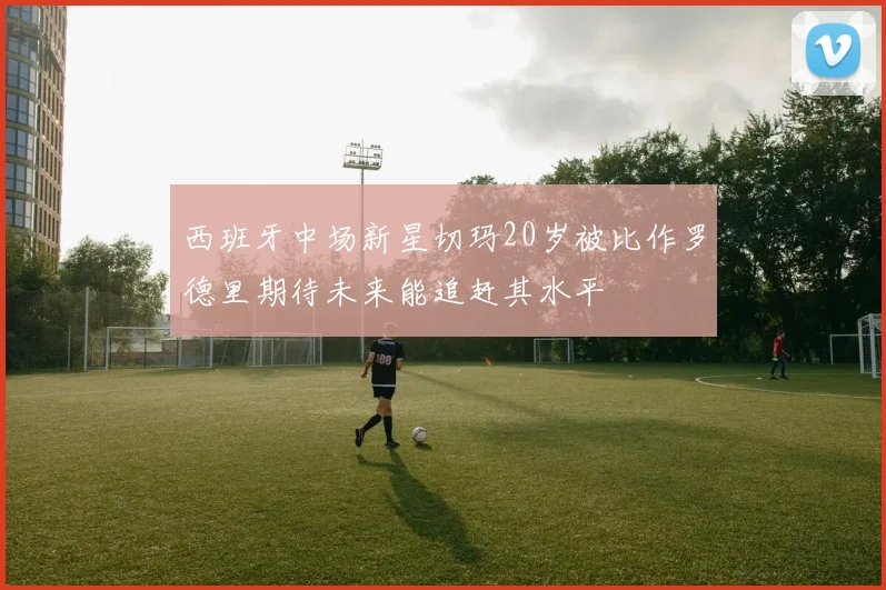 西班牙中场新星切玛20岁被比作罗德里期待未来能追赶其水平