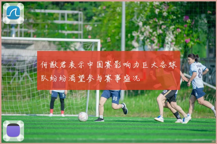 何猷君表示中国赛影响力巨大各球队纷纷渴望参与赛事盛况