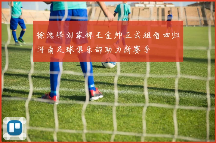 徐浩峰刘家辉王金帅正式租借回归河南足球俱乐部助力新赛季
