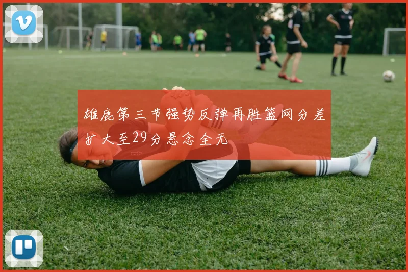 雄鹿第三节强势反弹再胜篮网分差扩大至29分悬念全无