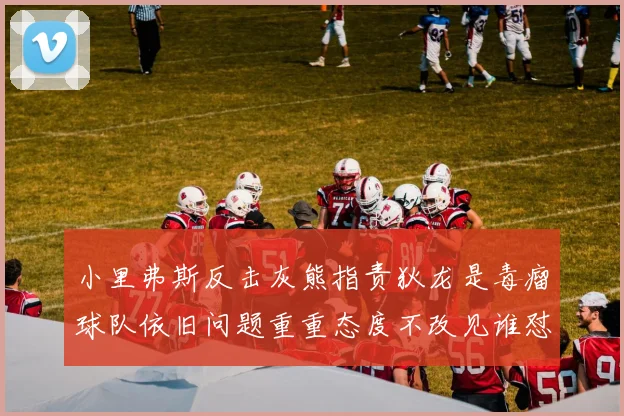 小里弗斯反击灰熊指责狄龙是毒瘤球队依旧问题重重态度不改见谁怼谁