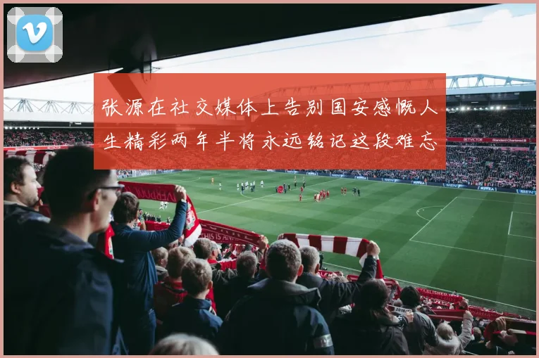 张源在社交媒体上告别国安感慨人生精彩两年半将永远铭记这段难忘故事