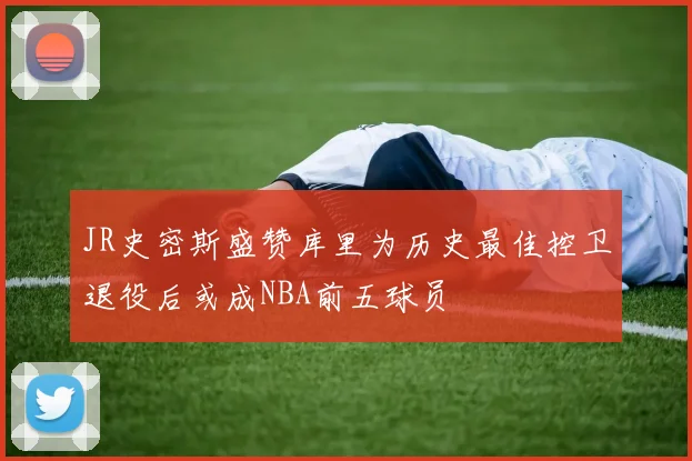 JR史密斯盛赞库里为历史最佳控卫退役后或成NBA前五球员