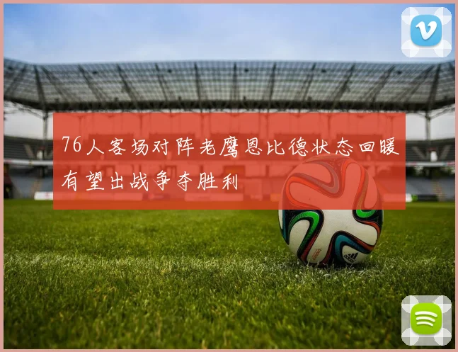 76人客场对阵老鹰恩比德状态回暖有望出战争夺胜利