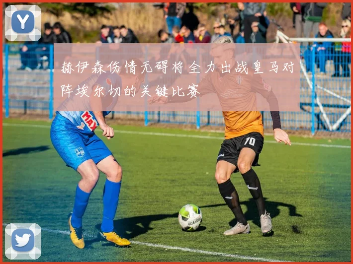 赫伊森伤情无碍将全力出战皇马对阵埃尔切的关键比赛