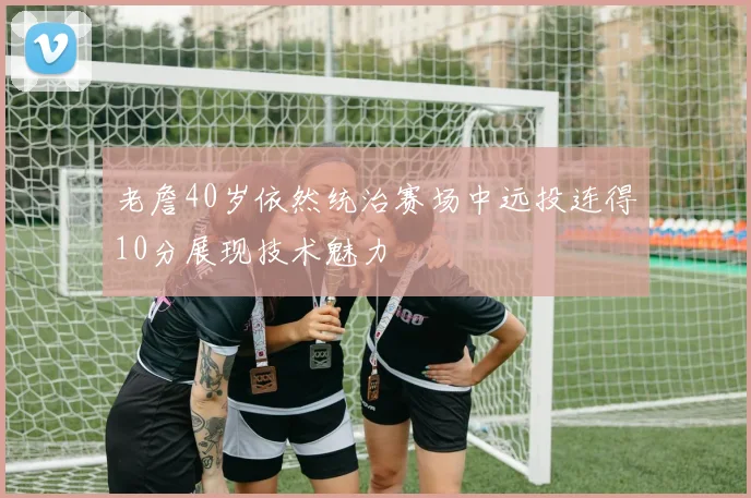 老詹40岁依然统治赛场中远投连得10分展现技术魅力