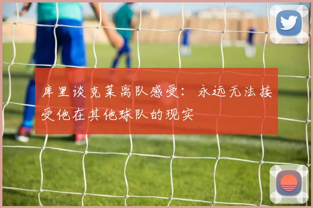 库里谈克莱离队感受：永远无法接受他在其他球队的现实