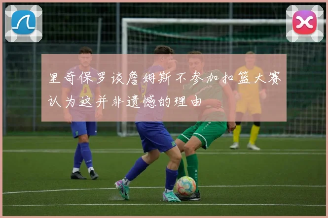 里奇保罗谈詹姆斯不参加扣篮大赛认为这并非遗憾的理由