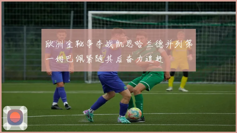 欧洲金靴争夺战凯恩哈兰德并列第一姆巴佩紧随其后奋力追赶