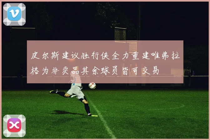 皮尔斯建议独行侠全力重建唯弗拉格为非卖品其余球员皆可交易