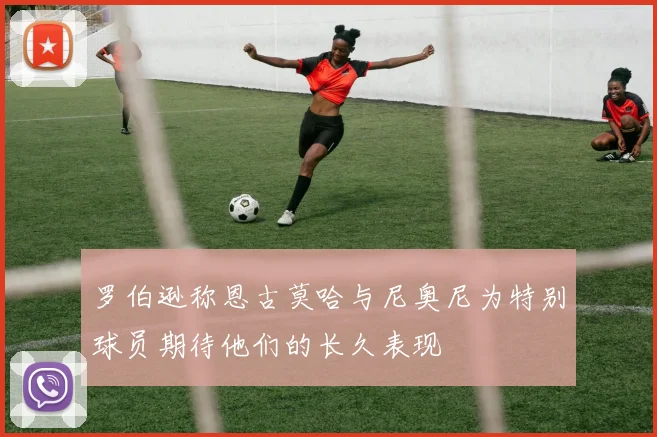罗伯逊称恩古莫哈与尼奥尼为特别球员期待他们的长久表现