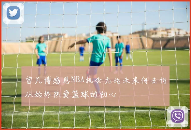 曾凡博感恩NBA机会无论未来何去何从始终热爱篮球的初心
