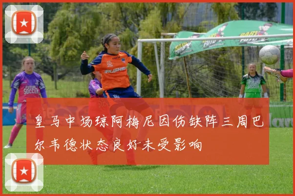 皇马中场琼阿梅尼因伤缺阵三周巴尔韦德状态良好未受影响