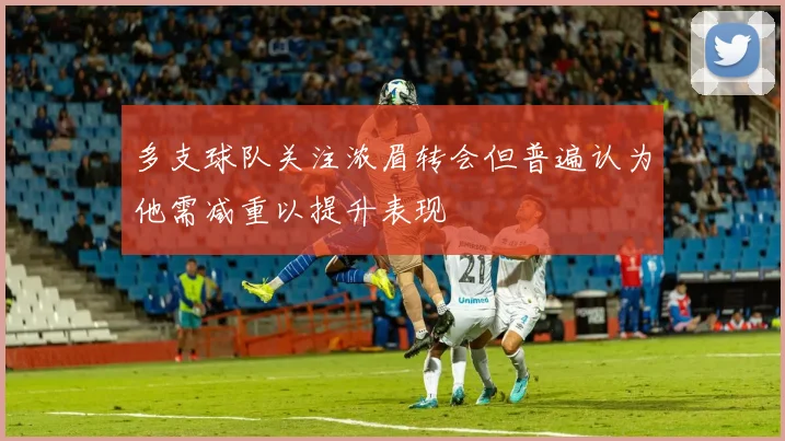 多支球队关注浓眉转会但普遍认为他需减重以提升表现
