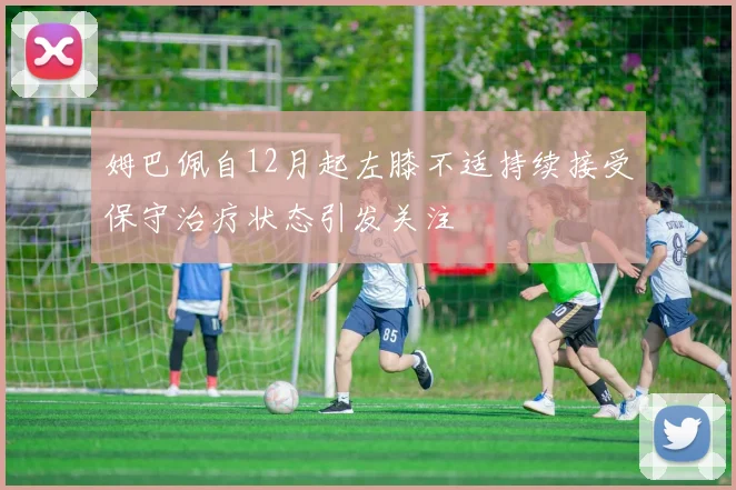 姆巴佩自12月起左膝不适持续接受保守治疗状态引发关注