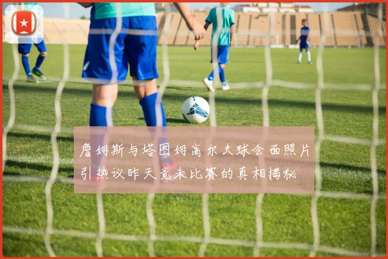 詹姆斯与塔图姆高尔夫球会面照片引热议昨天竟未比赛的真相揭秘