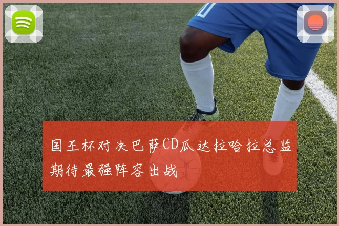 国王杯对决巴萨CD瓜达拉哈拉总监期待最强阵容出战