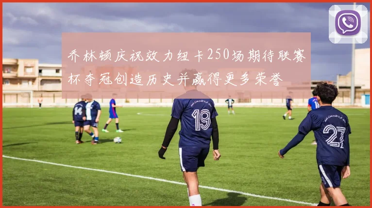 乔林顿庆祝效力纽卡250场期待联赛杯夺冠创造历史并赢得更多荣誉