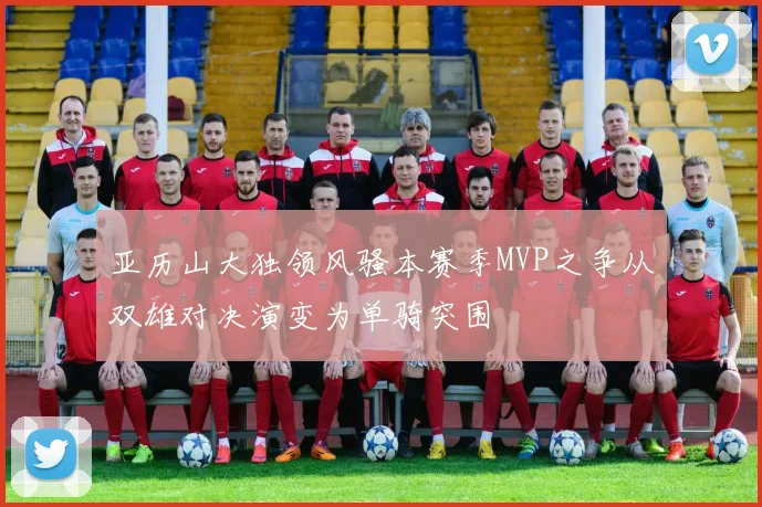 亚历山大独领风骚本赛季MVP之争从双雄对决演变为单骑突围