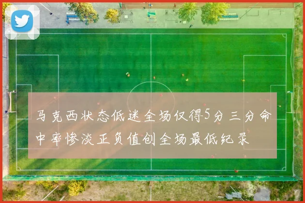 马克西状态低迷全场仅得5分三分命中率惨淡正负值创全场最低纪录