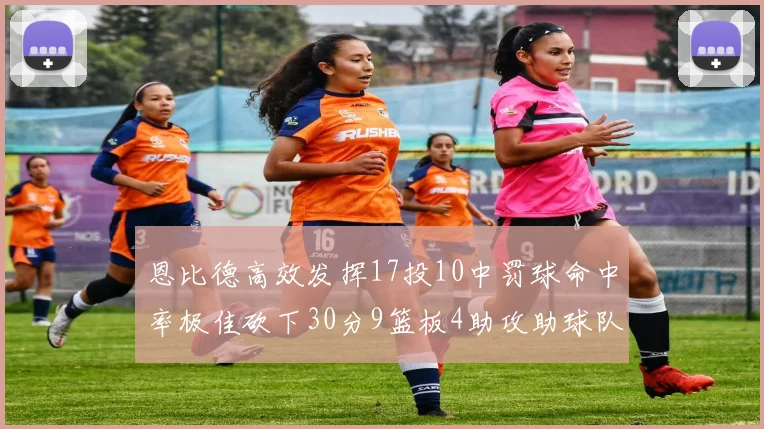 恩比德高效发挥17投10中罚球命中率极佳砍下30分9篮板4助攻助球队获胜