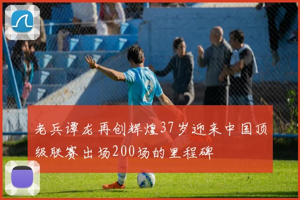 老兵谭龙再创辉煌37岁迎来中国顶级联赛出场200场的里程碑