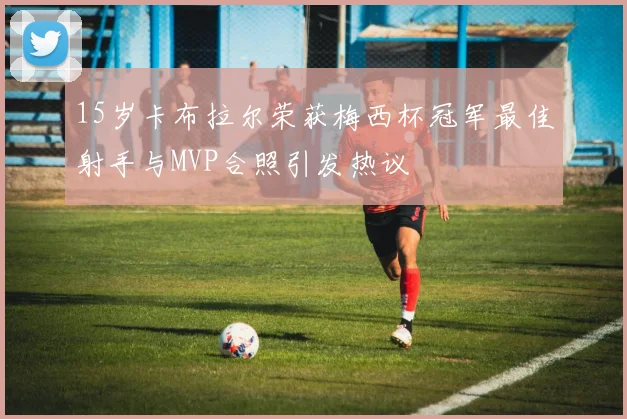 15岁卡布拉尔荣获梅西杯冠军最佳射手与MVP合照引发热议
