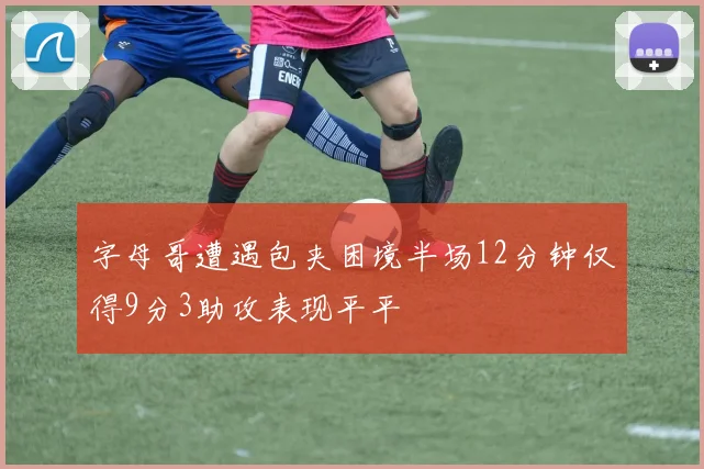 字母哥遭遇包夹困境半场12分钟仅得9分3助攻表现平平