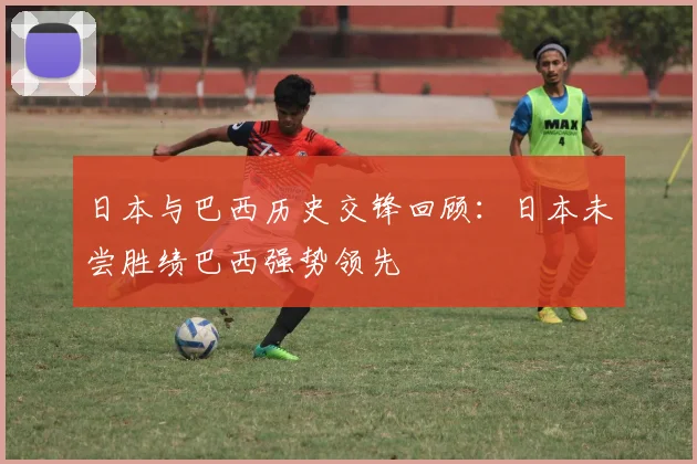 日本与巴西历史交锋回顾：日本未尝胜绩巴西强势领先