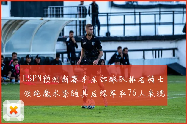 ESPN预测新赛季东部球队排名骑士领跑魔术紧随其后绿军和76人表现各异