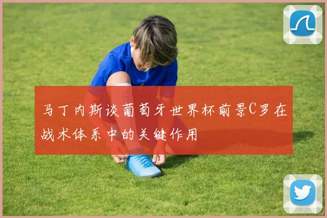 马丁内斯谈葡萄牙世界杯前景C罗在战术体系中的关键作用